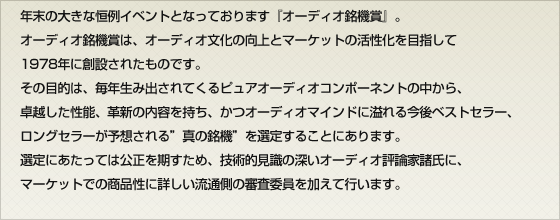 年末の大きな恒例イベントとなっております『オーディオ銘機賞』。オーディオ銘機賞は、オーディオ文化の向上とマーケットの活性化を目指して1978年に創設されたものです。その目的は、毎年生み出されてくるピュアオーディオコンポーネントの中から、卓越した性能、革新の内容を持ち、かつオーディオマインドに溢れる今後ベストセラー、ロングセラーが予想される”真の銘機”を選定することにあります。選定にあたっては公正を期すため、技術的見識の深いオーディオ評論家諸氏に、マーケットでの商品性に詳しい流通側の審査委員を加えて行います。
