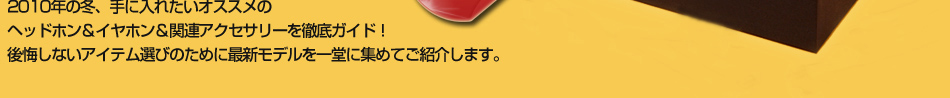 2010年の冬、手に入れたいオススメのヘッドホン＆イヤホン＆関連アクセサリーを徹底ガイド！後悔しないアイテム選びのために最新モデルを一堂に集めてご紹介します。